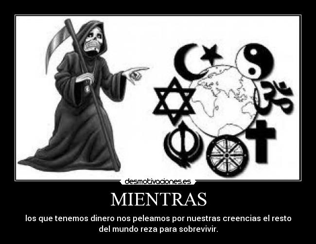 MIENTRAS - los que tenemos dinero nos peleamos por nuestras creencias el resto
del mundo reza para sobrevivir.