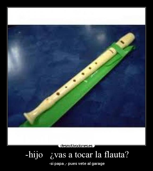 -hijo   ¿vas a tocar la flauta? - -si papa ,- pues vete al garage