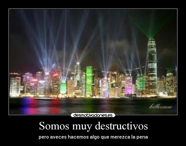 Somos muy destructivos - pero aveces hacemos algo que merezca la pena