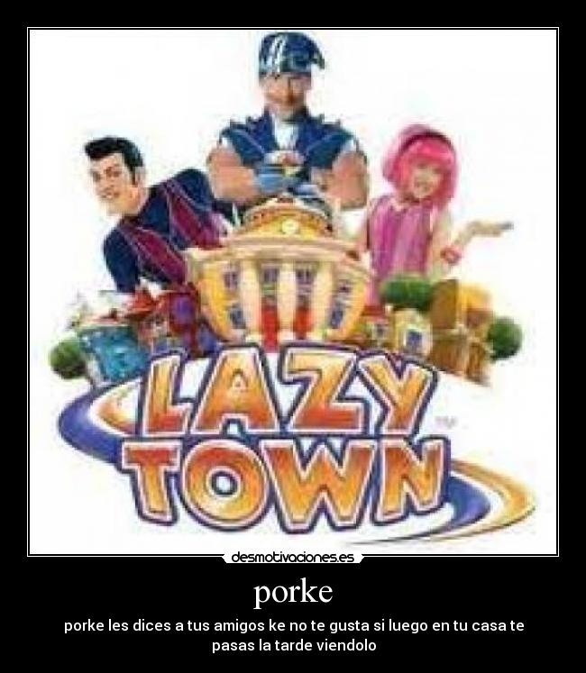 porke - porke les dices a tus amigos ke no te gusta si luego en tu casa te
pasas la tarde viendolo