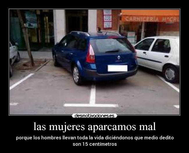 las mujeres aparcamos mal - porque los hombres llevan toda la vida diciéndonos que medio dedito
son 15 centímetros