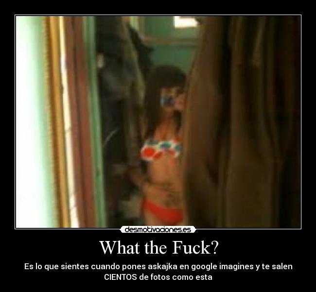 What the Fuck? - Es lo que sientes cuando pones askajka en google imagines y te salen
CIENTOS de fotos como esta