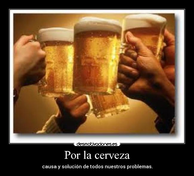 Por la cerveza - causa y solución de todos nuestros problemas.