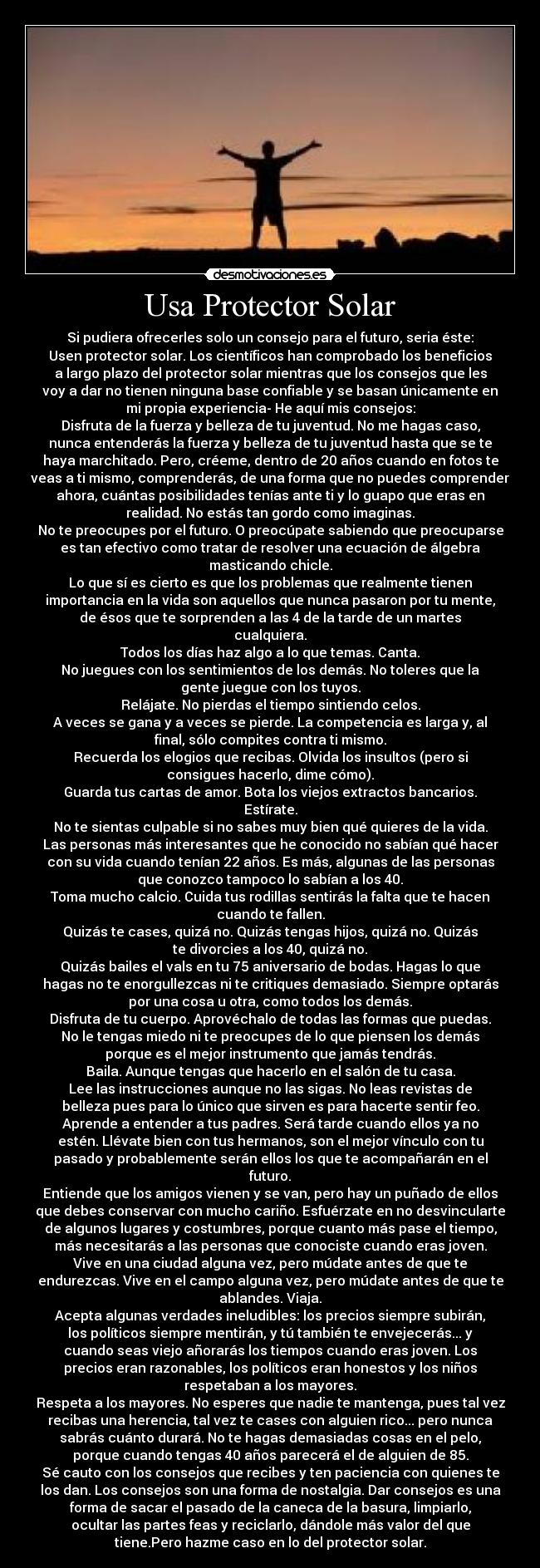 Usa Protector Solar - Si pudiera ofrecerles solo un consejo para el futuro, seria éste:
Usen protector solar. Los científicos han comprobado los beneficios
a largo plazo del protector solar mientras que los consejos que les
voy a dar no tienen ninguna base confiable y se basan únicamente en
mi propia experiencia- He aquí mis consejos:
Disfruta de la fuerza y belleza de tu juventud. No me hagas caso,
nunca entenderás la fuerza y belleza de tu juventud hasta que se te
haya marchitado. Pero, créeme, dentro de 20 años cuando en fotos te
veas a ti mismo, comprenderás, de una forma que no puedes comprender
ahora, cuántas posibilidades tenías ante ti y lo guapo que eras en
realidad. No estás tan gordo como imaginas.
No te preocupes por el futuro. O preocúpate sabiendo que preocuparse
es tan efectivo como tratar de resolver una ecuación de álgebra
masticando chicle.
Lo que sí es cierto es que los problemas que realmente tienen
importancia en la vida son aquellos que nunca pasaron por tu mente,
de ésos que te sorprenden a las 4 de la tarde de un martes
cualquiera.
Todos los días haz algo a lo que temas. Canta.
No juegues con los sentimientos de los demás. No toleres que la
gente juegue con los tuyos.
Relájate. No pierdas el tiempo sintiendo celos.
A veces se gana y a veces se pierde. La competencia es larga y, al
final, sólo compites contra ti mismo.
Recuerda los elogios que recibas. Olvida los insultos (pero si
consigues hacerlo, dime cómo).
Guarda tus cartas de amor. Bota los viejos extractos bancarios.
Estírate.
No te sientas culpable si no sabes muy bien qué quieres de la vida.
Las personas más interesantes que he conocido no sabían qué hacer
con su vida cuando tenían 22 años. Es más, algunas de las personas
que conozco tampoco lo sabían a los 40.
Toma mucho calcio. Cuida tus rodillas sentirás la falta que te hacen
cuando te fallen.
Quizás te cases, quizá no. Quizás tengas hijos, quizá no. Quizás
te divorcies a los 40, quizá no.
Quizás bailes el vals en tu 75 aniversario de bodas. Hagas lo que
hagas no te enorgullezcas ni te critiques demasiado. Siempre optarás
por una cosa u otra, como todos los demás.
Disfruta de tu cuerpo. Aprovéchalo de todas las formas que puedas.
No le tengas miedo ni te preocupes de lo que piensen los demás
porque es el mejor instrumento que jamás tendrás.
Baila. Aunque tengas que hacerlo en el salón de tu casa.
Lee las instrucciones aunque no las sigas. No leas revistas de
belleza pues para lo único que sirven es para hacerte sentir feo.
Aprende a entender a tus padres. Será tarde cuando ellos ya no
estén. Llévate bien con tus hermanos, son el mejor vínculo con tu
pasado y probablemente serán ellos los que te acompañarán en el
futuro.
Entiende que los amigos vienen y se van, pero hay un puñado de ellos
que debes conservar con mucho cariño. Esfuérzate en no desvincularte
de algunos lugares y costumbres, porque cuanto más pase el tiempo,
más necesitarás a las personas que conociste cuando eras joven.
Vive en una ciudad alguna vez, pero múdate antes de que te
endurezcas. Vive en el campo alguna vez, pero múdate antes de que te
ablandes. Viaja.
Acepta algunas verdades ineludibles: los precios siempre subirán,
los políticos siempre mentirán, y tú también te envejecerás... y
cuando seas viejo añorarás los tiempos cuando eras joven. Los
precios eran razonables, los políticos eran honestos y los niños
respetaban a los mayores.
Respeta a los mayores. No esperes que nadie te mantenga, pues tal vez
recibas una herencia, tal vez te cases con alguien rico... pero nunca
sabrás cuánto durará. No te hagas demasiadas cosas en el pelo,
porque cuando tengas 40 años parecerá el de alguien de 85.
Sé cauto con los consejos que recibes y ten paciencia con quienes te
los dan. Los consejos son una forma de nostalgia. Dar consejos es una
forma de sacar el pasado de la caneca de la basura, limpiarlo,
ocultar las partes feas y reciclarlo, dándole más valor del que
tiene.Pero hazme caso en lo del protector solar.