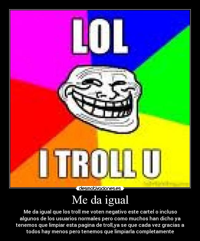 Me da igual - Me da igual que los troll me voten negativo este cartel o incluso
algunos de los usuarios normales pero como muchos han dicho ya
tenemos que limpiar esta pagina de troll,ya se que cada vez gracias a
todos hay menos pero tenemos que limpiarla completamente