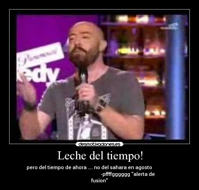 Leche del tiempo! - pero del tiempo de ahora .... no del sahara en agosto
-pffffgggggg alerta de
fusion