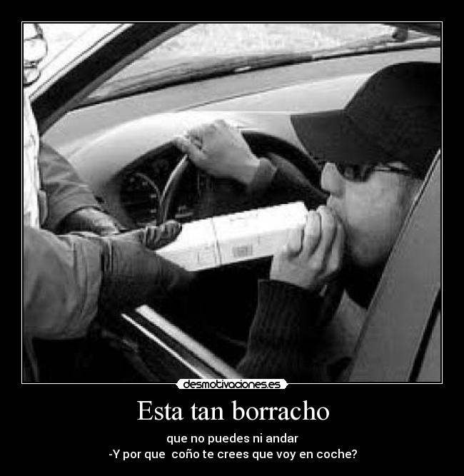 Esta tan borracho - que no puedes ni andar
-Y por que  coño te crees que voy en coche?
