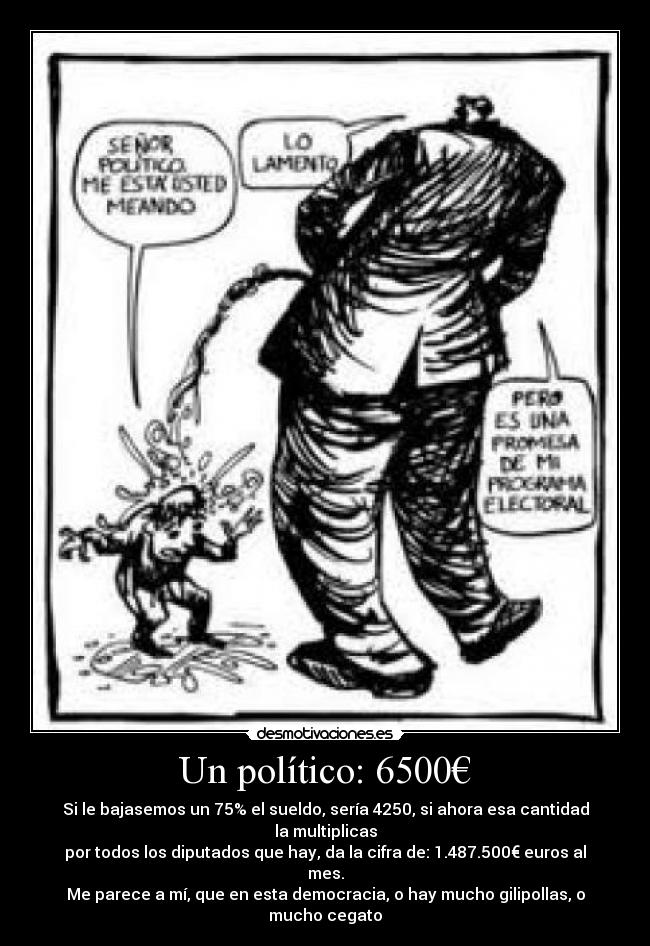 Un político: 6500€ - Si le bajasemos un 75% el sueldo, sería 4250, si ahora esa cantidad la multiplicas
por todos los diputados que hay, da la cifra de: 1.487.500€ euros al mes.
Me parece a mí, que en esta democracia, o hay mucho gilipollas, o mucho cegato