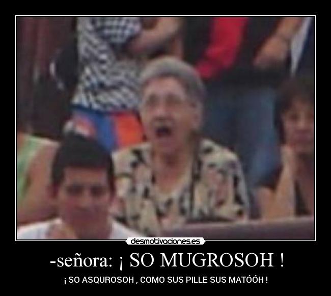 -señora: ¡ SO MUGROSOH ! - ¡ SO ASQUROSOH , COMO SUS PILLE SUS MATÓÓH !