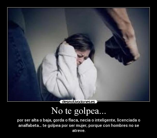 No te golpea... - por ser alta o baja, gorda o flaca, necia o inteligente, licenciada o
analfabeta… te golpea por ser mujer, porque con hombres no se
atreve.