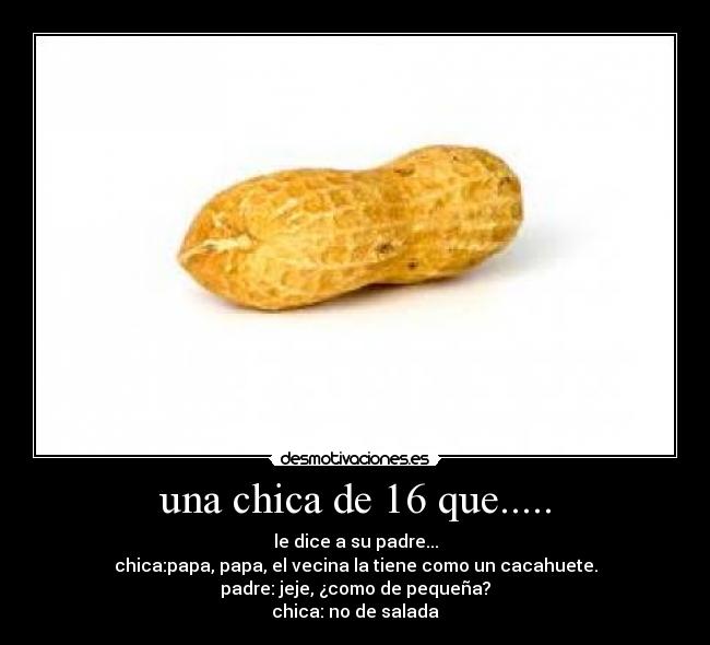 una chica de 16 que..... - le dice a su padre...
chica:papa, papa, el vecina la tiene como un cacahuete.
padre: jeje, ¿como de pequeña?
chica: no de salada