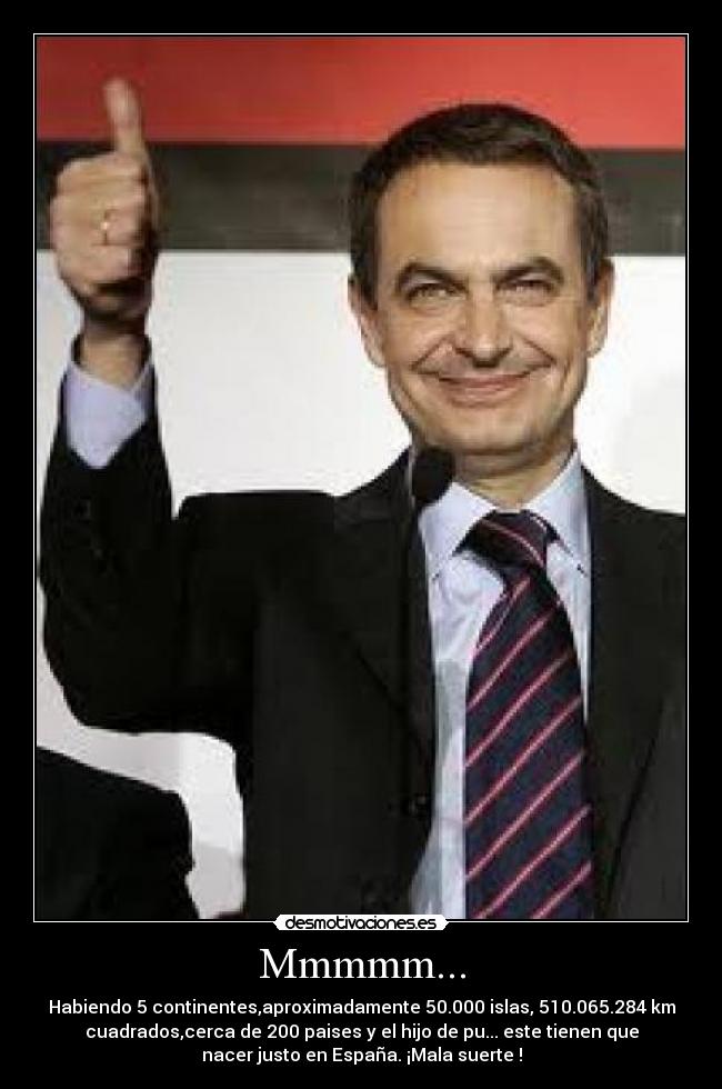 Mmmmm... - Habiendo 5 continentes,aproximadamente 50.000 islas, 510.065.284 km
cuadrados,cerca de 200 paises y el hijo de pu... este tienen que
nacer justo en España. ¡Mala suerte !