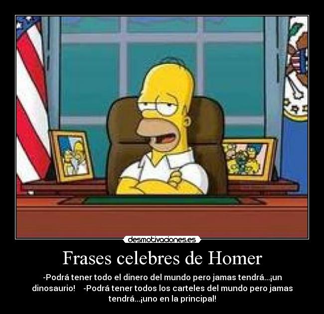 Frases celebres de Homer - -Podrá tener todo el dinero del mundo pero jamas tendrá...¡un
dinosaurio! -Podrá tener todos los carteles del mundo pero jamas
tendrá...¡uno en la principal!
