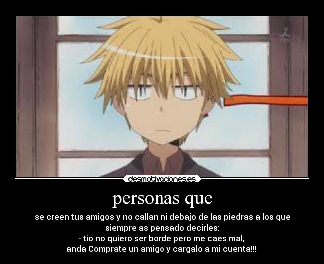 personas que - se creen tus amigos y no callan ni debajo de las piedras a los que
siempre as pensado decirles:
- tio no quiero ser borde pero me caes mal,
anda Comprate un amigo y cargalo a mi cuenta!!!
