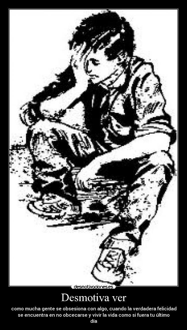 Desmotiva ver - como mucha gente se obsesiona con algo, cuando la verdadera felicidad
se encuentra en no obcecarse y vivir la vida como si fuera tu último
día