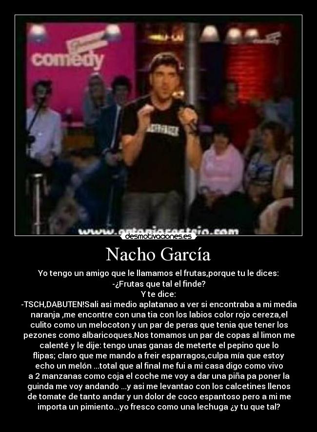 Nacho García - Yo tengo un amigo que le llamamos el frutas,porque tu le dices:
-¿Frutas que tal el finde?
Y te dice:
-TSCH,DABUTEN!Sali asi medio aplatanao a ver si encontraba a mi media
naranja ,me encontre con una tia con los labios color rojo cereza,el
culito como un melocoton y un par de peras que tenia que tener los
pezones como albaricoques.Nos tomamos un par de copas al limon me
calenté y le dije: tengo unas ganas de meterte el pepino que lo
flipas; claro que me mando a freir esparragos,culpa mía que estoy
echo un melón ...total que al final me fui a mi casa digo como vivo
a 2 manzanas como coja el coche me voy a dar una piña pa poner la
guinda me voy andando ...y asi me levantao con los calcetines llenos
de tomate de tanto andar y un dolor de coco espantoso pero a mi me
importa un pimiento...yo fresco como una lechuga ¿y tu que tal?