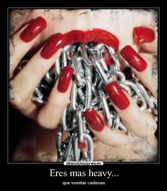 Eres mas heavy... - que vomitar cadenas