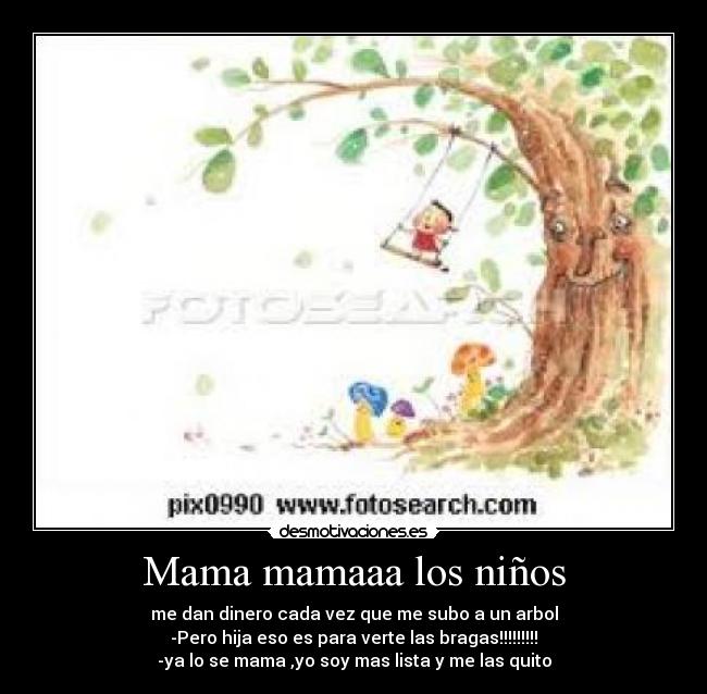 Mama mamaaa los niños - me dan dinero cada vez que me subo a un arbol
-Pero hija eso es para verte las bragas!!!!!!!!!
-ya lo se mama ,yo soy mas lista y me las quito