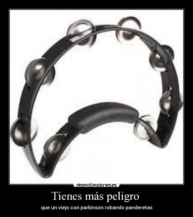 Tienes más peligro -