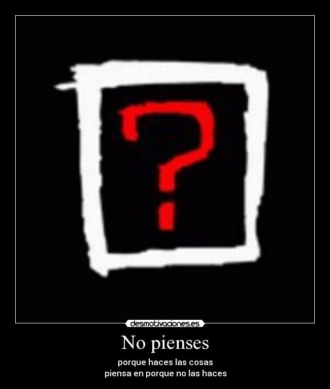 No pienses - porque haces las cosas
piensa en porque no las haces