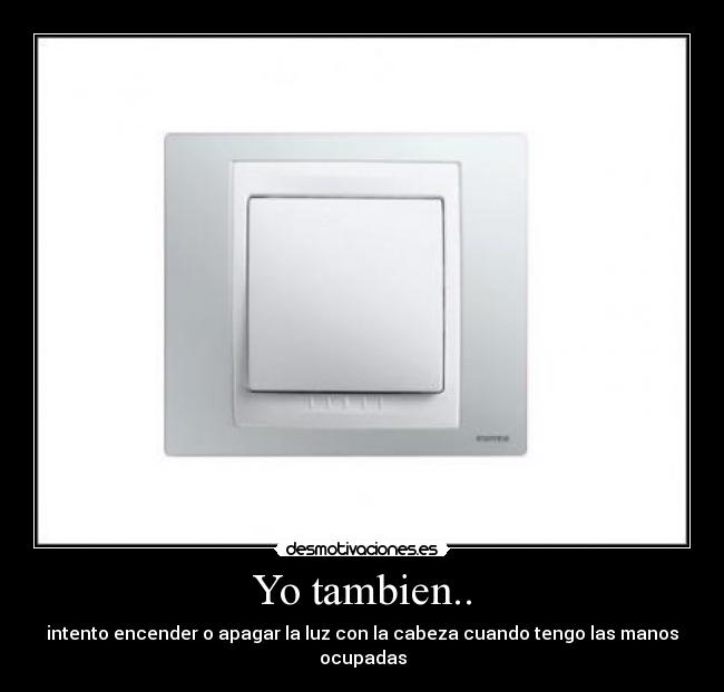Yo tambien.. - intento encender o apagar la luz con la cabeza cuando tengo las manos ocupadas