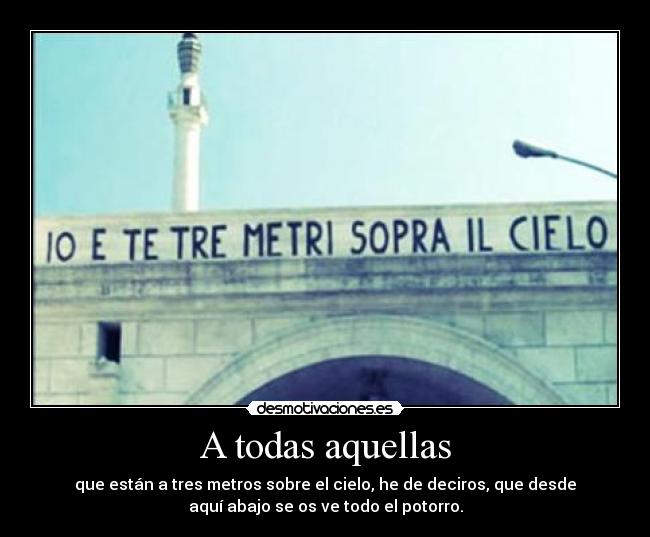 A todas aquellas - que están a tres metros sobre el cielo, he de deciros, que desde
aquí abajo se os ve todo el potorro.