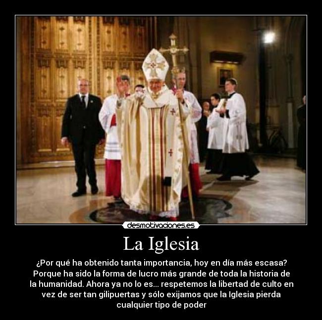 La Iglesia - ¿Por qué ha obtenido tanta importancia, hoy en día más escasa?
Porque ha sido la forma de lucro más grande de toda la historia de
la humanidad. Ahora ya no lo es... respetemos la libertad de culto en
vez de ser tan gilipuertas y sólo exijamos que la Iglesia pierda
cualquier tipo de poder