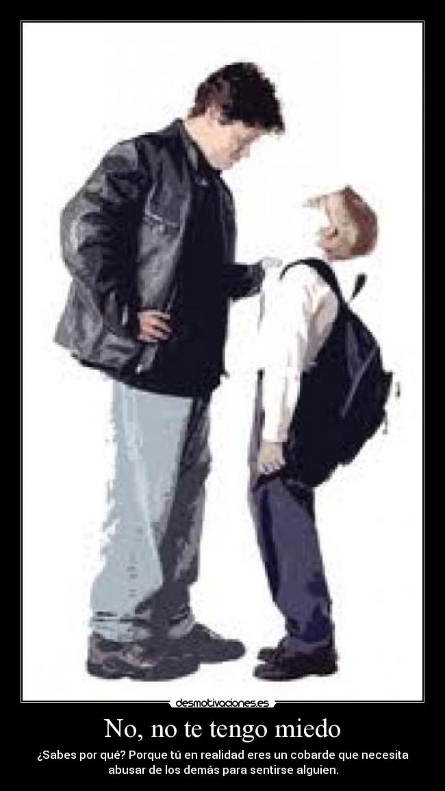No, no te tengo miedo - ¿Sabes por qué? Porque tú en realidad eres un cobarde que necesita
abusar de los demás para sentirse alguien.