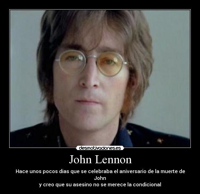 John Lennon - Hace unos pocos dias que se celebraba el aniversario de la muerte de John
y creo que su asesino no se merece la condicional