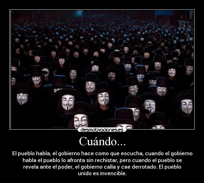 Cuándo... - El pueblo habla, el gobierno hace como que escucha, cuando el gobierno
habla el pueblo lo afronta sin rechistar, pero cuando el pueblo se
revela ante el poder, el gobierno calla y cae derrotado. El pueblo
unido es invencible.