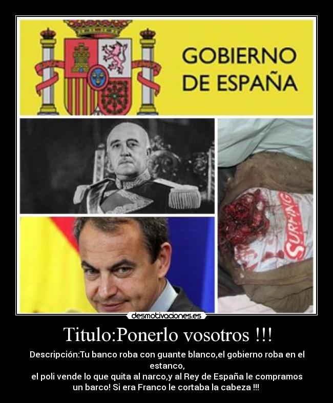 Titulo:Ponerlo vosotros !!! - Descripción:Tu banco roba con guante blanco,el gobierno roba en el
estanco,
el poli vende lo que quita al narco,y al Rey de España le compramos
un barco! Si era Franco le cortaba la cabeza !!!