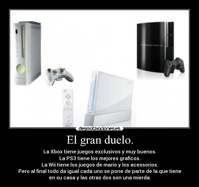 El gran duelo. - La Xbox tiene juegos exclusivos y muy buenos.
La PS3 tiene los mejores graficos.
La Wii tiene los juegos de mario y los acessorios.
Pero al final todo da igual cada uno se pone de parte de la que tiene
en su casa y las otras dos son una mierda.
