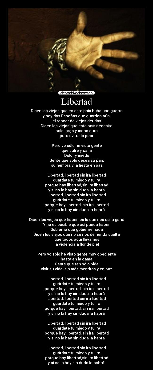 Libertad - Dicen los viejos que en este país hubo una guerra
y hay dos Españas que guardan aún,
el rencor de viejas deudas
Dicen los viejos que este país necesita
palo largo y mano dura
para evitar lo peor

Pero yo sólo he visto gente
que sufre y calla
Dolor y miedo
Gente que sólo desea su pan,
su hembra y la fiesta en paz

Libertad, libertad sin ira libertad
guárdate tu miedo y tu ira
porque hay libertad,sin ira libertad
y si no la hay sin duda la habrá
Libertad, libertad sin ira libertad
guárdate tu miedo y tu ira
porque hay libertad, sin ira libertad
y si no la hay sin duda la habrá

Dicen los viejos que hacemos lo que nos da la gana
Y no es posible que así pueda haber
Gobierno que gobierne nada
Dicen los viejos que no se nos dé rienda suelta
que todos aquí llevamos
la violencia a flor de piel

Pero yo sólo he visto gente muy obediente
hasta en la cama
Gente que tan sólo pide
vivir su vida, sin más mentiras y en paz

Libertad, libertad sin ira libertad
guárdate tu miedo y tu ira
porque hay libertad, sin ira libertad
y si no la hay sin duda la habrá
Libertad, libertad sin ira libertad
guárdate tu miedo y tu ira
porque hay libertad, sin ira libertad
y si no la hay sin duda la habrá

Libertad, libertad sin ira libertad
guárdate tu miedo y tu ira
porque hay libertad, sin ira libertad
y si no la hay sin duda la habrá

Libertad, libertad sin ira libertad
guárdate tu miedo y tu ira
porque hay libertad,sin ira libertad
y si no la hay sin duda la habrá 