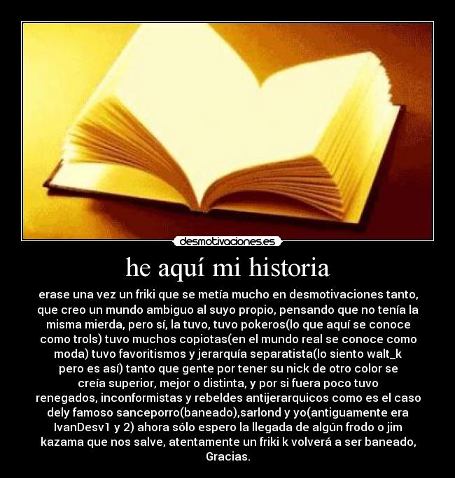 he aquí mi historia - erase una vez un friki que se metía mucho en desmotivaciones tanto,
que creo un mundo ambiguo al suyo propio, pensando que no tenía la
misma mierda, pero sí, la tuvo, tuvo pokeros(lo que aquí se conoce
como trols) tuvo muchos copiotas(en el mundo real se conoce como
moda) tuvo favoritismos y jerarquía separatista(lo siento walt_k
pero es así) tanto que gente por tener su nick de otro color se
creía superior, mejor o distinta, y por si fuera poco tuvo
renegados, inconformistas y rebeldes antijerarquicos como es el caso
dely famoso sanceporro(baneado),sarlond y yo(antiguamente era
IvanDesv1 y 2) ahora sólo espero la llegada de algún frodo o jim
kazama que nos salve, atentamente un friki k volverá a ser baneado,
Gracias.