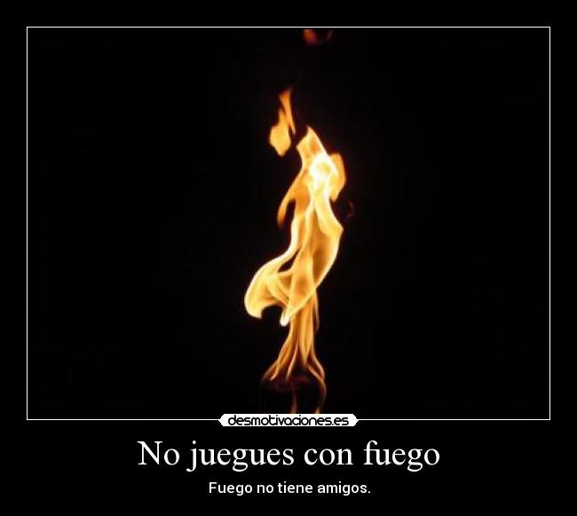 No juegues con fuego - Fuego no tiene amigos.