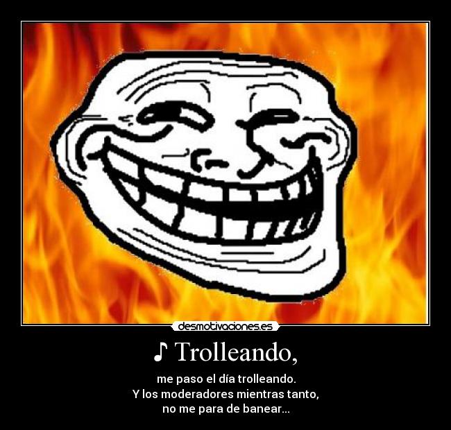 ♪ Trolleando, - me paso el día trolleando.
Y los moderadores mientras tanto,
no me para de banear...♪