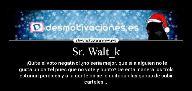 Sr. Walt_k -  ¡Quíte el voto negativo! ¿no seria mejor, que si a alguien no le
gusta un cartel pues que no vote y punto? De esta manera los trols
estarian perdidos y a la gente no se le quitarian las ganas de subir
carteles... 