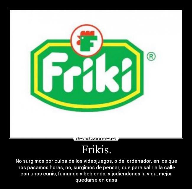Frikis. - No surgimos por culpa de los videojuegos, o del ordenador, en los que
nos pasamos horas, no, surgimos de pensar, que para salir a la calle
con unos canis, fumando y bebiendo, y jodiendonos la vida, mejor
quedarse en casa