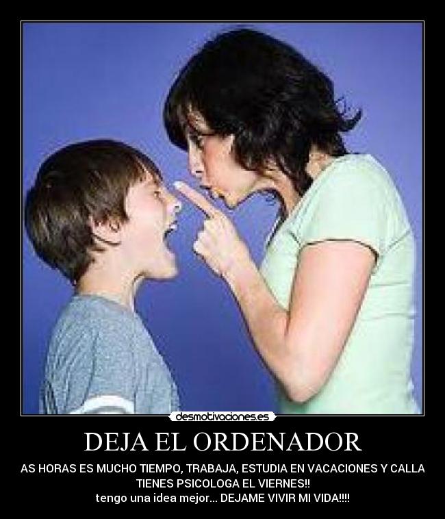 DEJA EL ORDENADOR - UNAS HORAS ES MUCHO TIEMPO, TRABAJA, ESTUDIA EN VACACIONES Y CALLA!! Y
TIENES PSICOLOGA EL VIERNES!!
tengo una idea mejor... DEJAME VIVIR MI VIDA!!!!