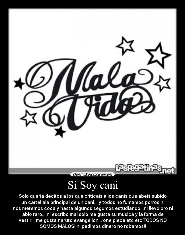 Si Soy cani - Solo queria decitos a los que criticais a los canis que abeis subido
un cartel ala principal de un cani... y todos no fumamos porros ni
nos metemos coca y hasta algunos segumos estudiando...ni llevo oro ni
ablo raro... ni escribo mal solo me gusta su musica y la forma de
vestir... me gusta naruto evangelion... one piece etc etc TODOS NO
SOMOS MALOS! ni pedimos dinero no robamos!!