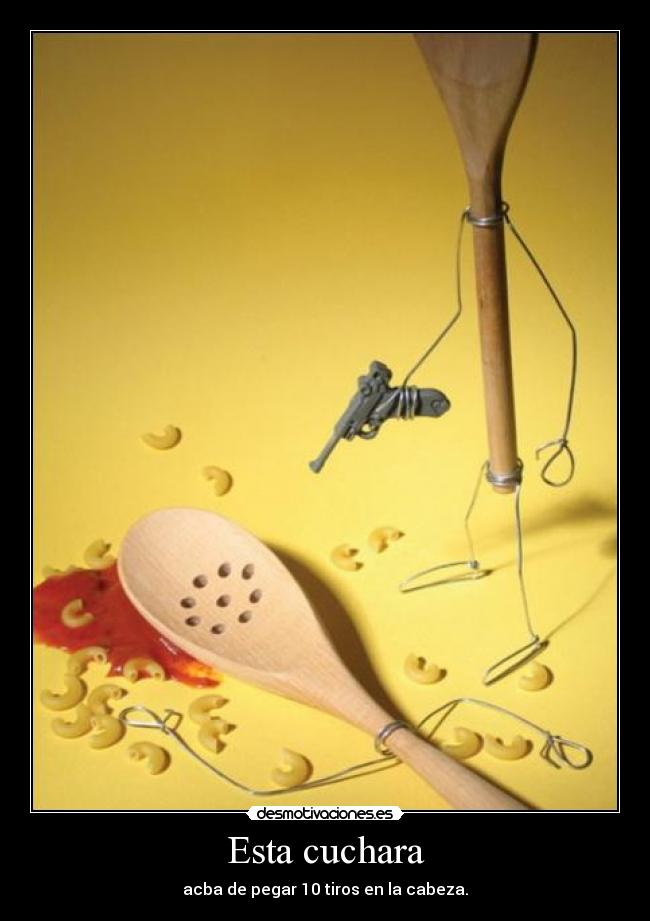 Esta cuchara - acba de pegar 10 tiros en la cabeza.