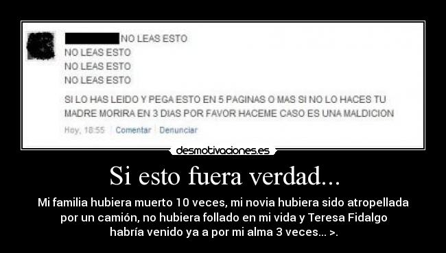 Si esto fuera verdad... - Mi familia hubiera muerto 10 veces, mi novia hubiera sido atropellada
por un camión, no hubiera follado en mi vida y Teresa Fidalgo
habría venido ya a por mi alma 3 veces... >.