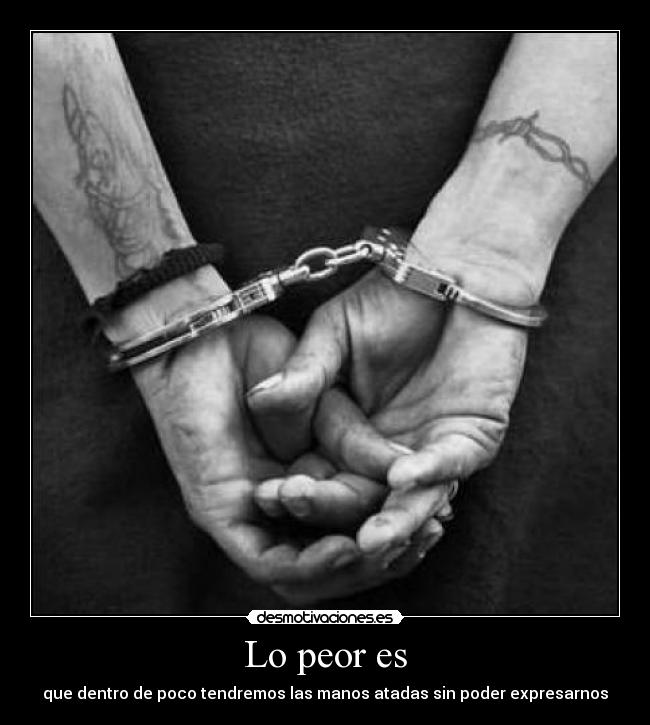 Lo peor es - que dentro de poco tendremos las manos atadas sin poder expresarnos