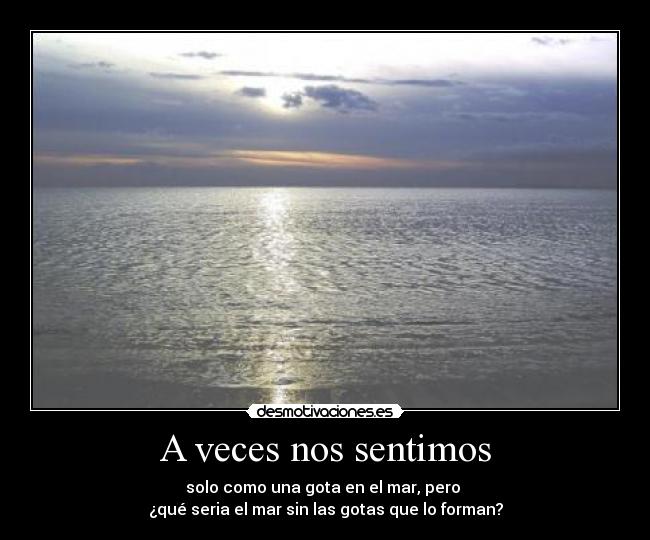 A veces nos sentimos - solo como una gota en el mar, pero 
¿qué seria el mar sin las gotas que lo forman?