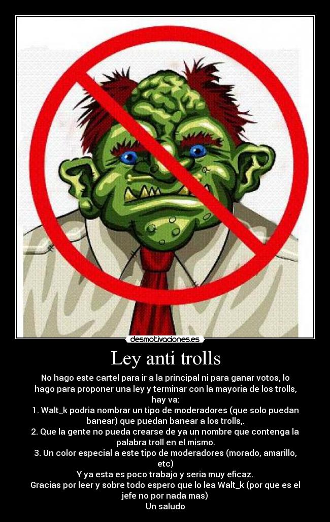 Ley anti trolls - No hago este cartel para ir a la principal ni para ganar votos, lo
hago para proponer una ley y terminar con la mayoria de los trolls,
hay va:
1. Walt_k podria nombrar un tipo de moderadores (que solo puedan
banear) que puedan banear a los trolls,.
2. Que la gente no pueda crearse de ya un nombre que contenga la
palabra troll en el mismo.
3. Un color especial a este tipo de moderadores (morado, amarillo,
etc)
Y ya esta es poco trabajo y seria muy eficaz.
Gracias por leer y sobre todo espero que lo lea Walt_k (por que es el
jefe no por nada mas)
Un saludo