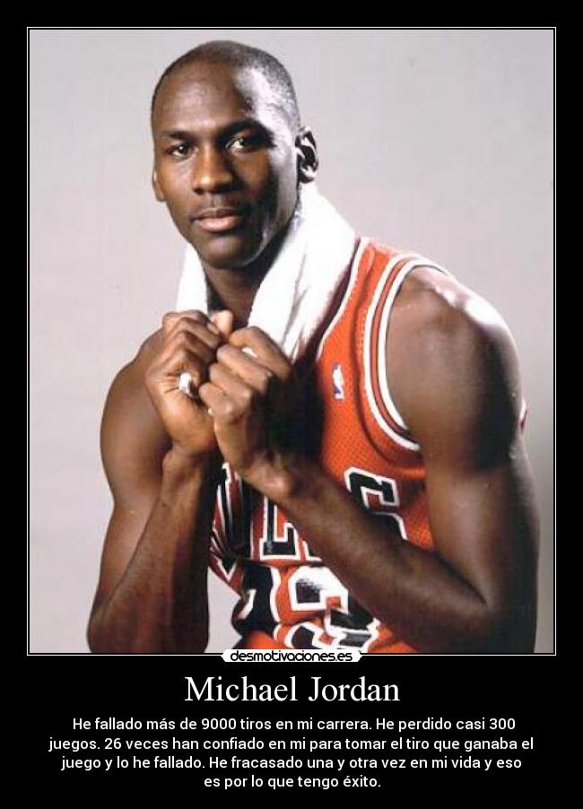 Michael Jordan -  He fallado más de 9000 tiros en mi carrera. He perdido casi 300
juegos. 26 veces han confiado en mi para tomar el tiro que ganaba el
juego y lo he fallado. He fracasado una y otra vez en mi vida y eso
es por lo que tengo éxito.