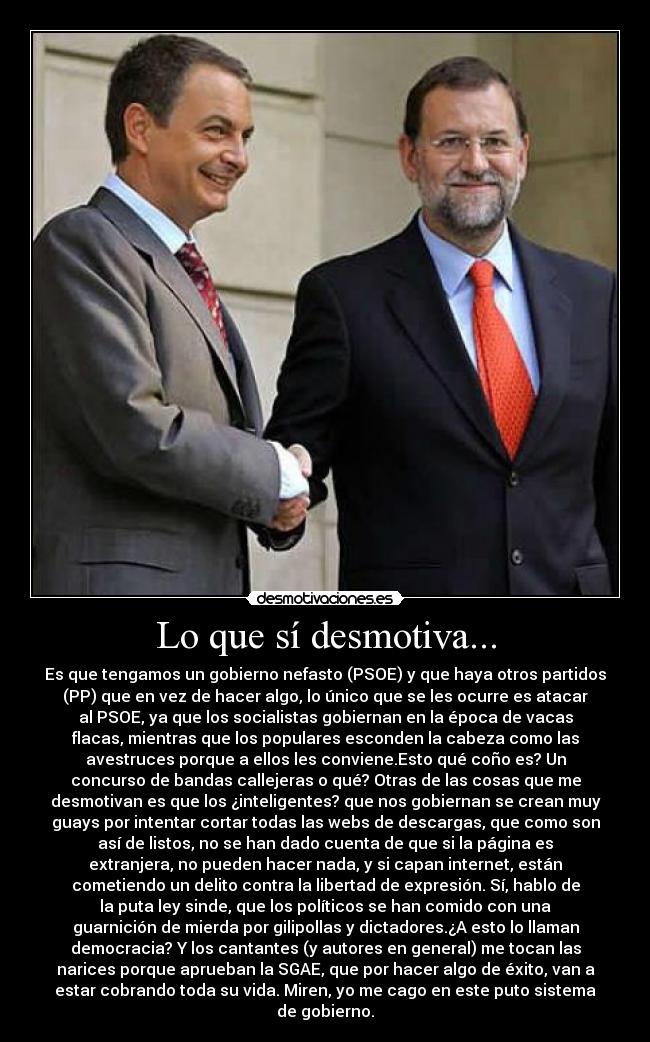 Lo que sí desmotiva... - Es que tengamos un gobierno nefasto (PSOE) y que haya otros partidos
(PP) que en vez de hacer algo, lo único que se les ocurre es atacar
al PSOE, ya que los socialistas gobiernan en la época de vacas
flacas, mientras que los populares esconden la cabeza como las
avestruces porque a ellos les conviene.Esto qué coño es? Un
concurso de bandas callejeras o qué? Otras de las cosas que me
desmotivan es que los ¿inteligentes? que nos gobiernan se crean muy
guays por intentar cortar todas las webs de descargas, que como son
así de listos, no se han dado cuenta de que si la página es
extranjera, no pueden hacer nada, y si capan internet, están
cometiendo un delito contra la libertad de expresión. Sí, hablo de
la puta ley sinde, que los políticos se han comido con una
guarnición de mierda por gilipollas y dictadores.¿A esto lo llaman
democracia? Y los cantantes (y autores en general) me tocan las
narices porque aprueban la SGAE, que por hacer algo de éxito, van a
estar cobrando toda su vida. Miren, yo me cago en este puto sistema
de gobierno.
