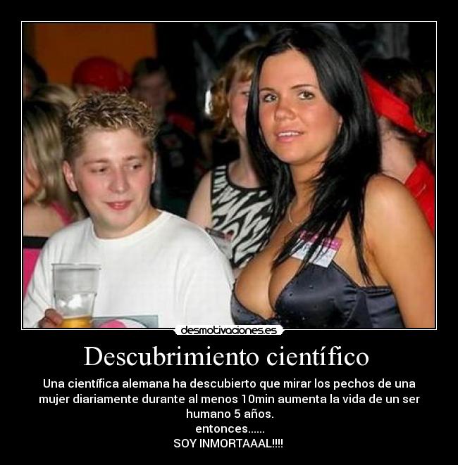 Descubrimiento científico  - Una científica alemana ha descubierto que mirar los pechos de una
mujer diariamente durante al menos 10min aumenta la vida de un ser
humano 5 años.
entonces......
SOY INMORTAAAL!!!! 