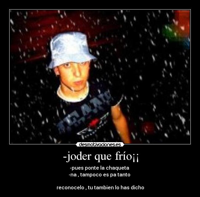 -joder que frío¡¡ - -pues ponte la chaqueta
-na , tampoco es pa tanto
reconocelo , tu tambien lo has dicho