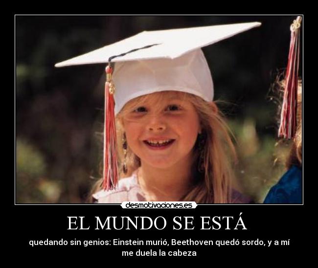 EL MUNDO SE ESTÁ - quedando sin genios: Einstein murió, Beethoven quedó sordo, y a mí
me duela la cabeza